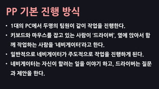 PP 기본 진행 방식
• 1대의 PC에서 두명의 팀원이 같이 작업을 진행한다.
• 키보드와 마우스를 잡고 있는 사람이 ‘드라이버’, 옆에 앉아서 함
께 작업하는 사람을 ‘네비게이터’라고 한다.
• 일반적으로 네비게이터가 주도적으로 작업을 진행하게 된다.
• 네비게이터는 자신이 할려는 일을 이야기 하고, 드라이버는 질문
과 제안을 한다.
 