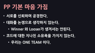 PP 기본 마음 가짐
• 서로를 신뢰하며 공경한다.
• 대화를 논쟁으로 생각하지 않는다.
• Winner 와 Looser가 생겨서는 안된다.
• 코드에 대한 지나친 소유욕을 가지지 않는다.
• 우리는 ONE TEAM 이다.
 