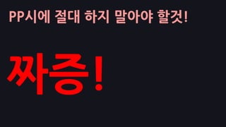 PP시에 절대 하지 말아야 할것!
짜증!
 