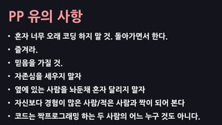 PP 유의 사항
• 혼자 너무 오래 코딩 하지 말 것. 돌아가면서 한다.
• 즐겨라.
• 믿음을 가질 것.
• 자존심을 세우지 말자
• 옆에 있는 사람을 놔둔채 혼자 달리지 말자
• 자신보다 경혐이 많은 사람/적은 사람과 짝이 되어 본다
• 코드는 짝프로그래밍 하는 두 사람의 어느 누구 것도 아니다.
 