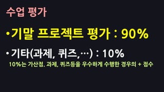 수업 평가
•기말 프로젝트 평가 : 90%
• 기타(과제, 퀴즈,…) : 10%
10%는 가산점. 과제, 퀴즈등을 우수하게 수행한 경우의 + 점수
 