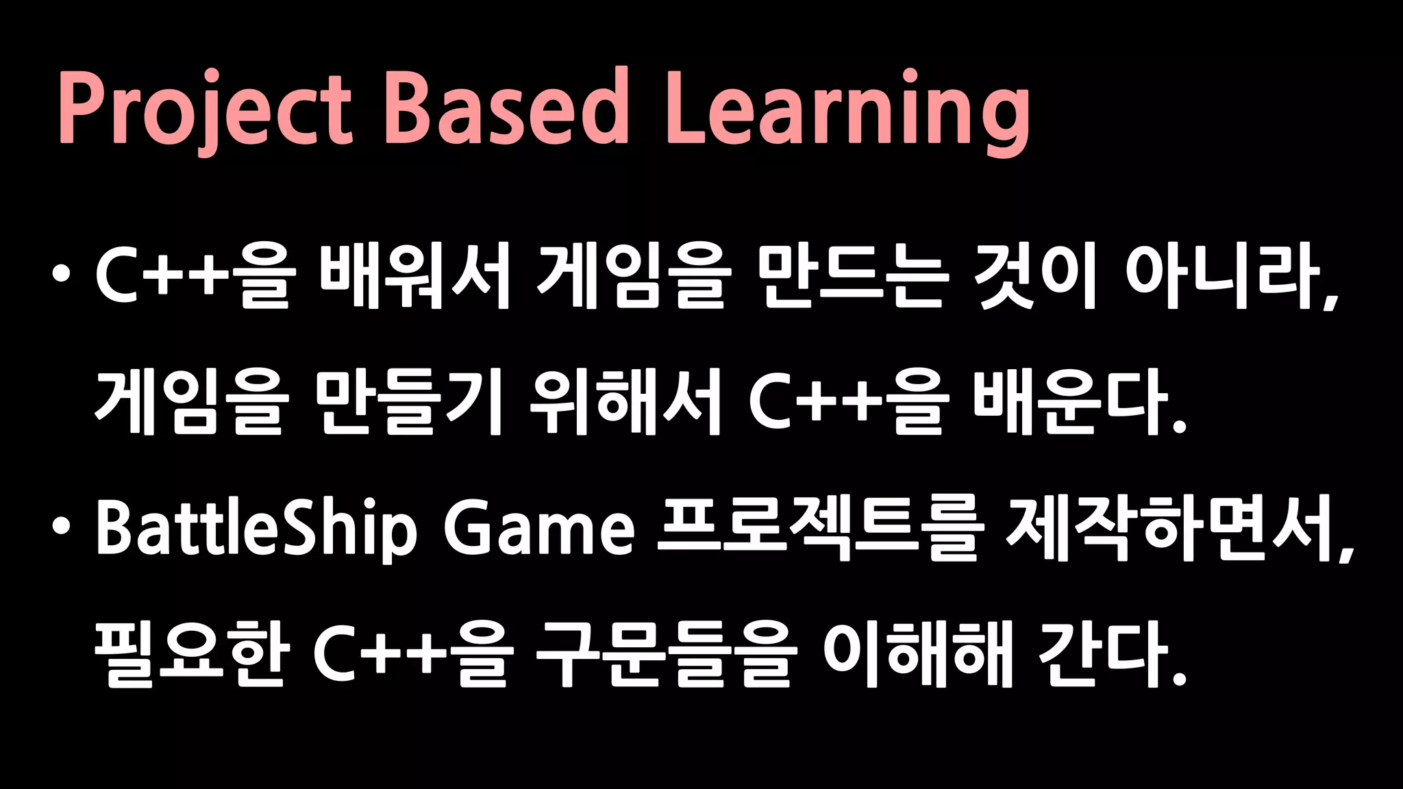 Project Based Learning
• C++을 배워서 게임을 만드는 것이 아니라,
게임을 만들기 위해서 C++을 배운다.
• BattleShip Game 프로젝트를 제작하면서,
필요한 C++을 구문들을 이해해 간다.
 