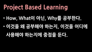 Project Based Learning
• How, What이 아닌, Why를 공부한다.
• 이것을 왜 공부해야 하는지, 이것을 어디에
사용해야 하는지에 중점을 둔다.
 