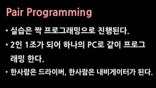 Pair Programming
• 실습은 짝 프로그래밍으로 진행된다.
• 2인 1조가 되어 하나의 PC로 같이 프로그
래밍 한다.
• 한사람은 드라이버, 한사람은 내비게이터가 된다.
 