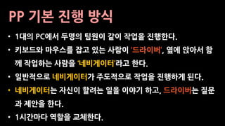 PP 기본 진행 방식
• 1대의 PC에서 두명의 팀원이 같이 작업을 진행한다.
• 키보드와 마우스를 잡고 있는 사람이 ‘드라이버’, 옆에 앉아서 함
께 작업하는 사람을 ‘네비게이터’라고 한다.
• 일반적으로 네비게이터가 주도적으로 작업을 진행하게 된다.
• 네비게이터는 자신이 할려는 일을 이야기 하고, 드라이버는 질문
과 제안을 한다.
• 1시간마다 역할을 교체한다.
 