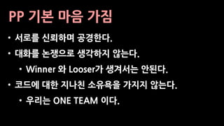 PP 기본 마음 가짐
• 서로를 신뢰하며 공경한다.
• 대화를 논쟁으로 생각하지 않는다.
• Winner 와 Looser가 생겨서는 안된다.
• 코드에 대한 지나친 소유욕을 가지지 않는다.
• 우리는 ONE TEAM 이다.
 