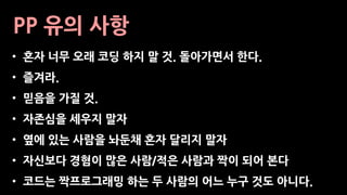 PP 유의 사항
• 혼자 너무 오래 코딩 하지 말 것. 돌아가면서 한다.
• 즐겨라.
• 믿음을 가질 것.
• 자존심을 세우지 말자
• 옆에 있는 사람을 놔둔채 혼자 달리지 말자
• 자신보다 경혐이 많은 사람/적은 사람과 짝이 되어 본다
• 코드는 짝프로그래밍 하는 두 사람의 어느 누구 것도 아니다.
 