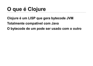 Clojure é um LISP que gera bytecode JVM
Totalmente compatível com Java
O bytecode de um pode ser usado com o outro
 