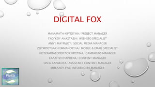 DIGITAL FOX
ΜΑΛΑΜΑΤΗ ΚΙΡΠΟΥΙΚΗ/ PROJECT MANAGER
ΓΚΟΓΚΟΥ ΑΝΑΣΤΑΣΙΑ/ WEB-SEO SPECIALIST
ΑΝΝΥ ΜΑΥΡΙΔΟΥ/ SOCIAL MEDIA MANAGER
ΖΟΥΜΠΟΥΛΑΚΗ ΕΜΜΑΝΟΥΕΛΑ/ MOBILE & EMAIL SPECIALIST
ΚΟΤΖΑΜΠΑΣΟΠΟΥΛΟΥ ΧΡΙΣΤΙΝΑ/ CAMPAIGNS MANAGER
ΚΑΛΑΪΤΖΗ ΠΑΡΘΕΝΑ/ CONTENT MANAGER
ΟΛΓΑ ΚΑΡΑΚΟΤΑ/ ASSISTANT CONTENT MANAGER
ΜΠΕΛΛΟΥ ΕΥΑ/ INFLUENCERS MANAGER
 