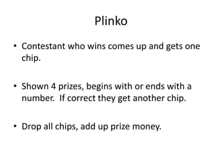 Plinko Contestant who wins comes up and gets one chip. Shown 4 prizes, begins with or ends with a number.  If correct they get another chip. Drop all chips, add up prize money. 