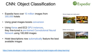 https://news.developer.nvidia.com/expedia-ranking-hotel-images-with-deep-learning/
• Expedia have over 10 million images from
300,000 hotels
• Using great images boosts conversion
• Using Keras and EC2 GPU instances,
they fine-tuned a pre-trained Convolutional Neural
Network using 100,000 images
• Hotel descriptions now automatically feature the best
available images
CNN: Object Classification
 
