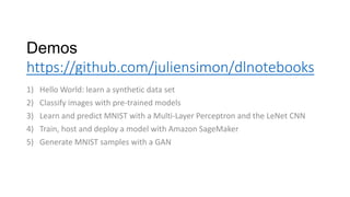 Demos
https://github.com/juliensimon/dlnotebooks
1) Hello World: learn a synthetic data set
2) Classify images with pre-trained models
3) Learn and predict MNIST with a Multi-Layer Perceptron and the LeNet CNN
4) Train, host and deploy a model with Amazon SageMaker
5) Generate MNIST samples with a GAN
 