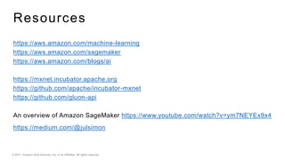 © 2017, Amazon Web Services, Inc. or its Affiliates. All rights reserved.
Resources
https://aws.amazon.com/machine-learning
https://aws.amazon.com/sagemaker
https://aws.amazon.com/blogs/ai
https://mxnet.incubator.apache.org
https://github.com/apache/incubator-mxnet
https://github.com/gluon-api
An overview of Amazon SageMaker https://www.youtube.com/watch?v=ym7NEYEx9x4
https://medium.com/@julsimon
 