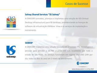 Casos de Sucesso


Solvay Shared Services “3S Solvay”
A CIMCORP concebeu, planejou e implantou uma solução de VDI (Virtual
Desktop Infrastructure) para 90 desktops, providenciando as licenças do
software de virtualização VMWare View e os serviços de implantação e
treinamento.




SABESP
A CIMCORP implantou uma solução baseada em processos ITIL, tecnologias e
pessoas para atender a 10.700 usuários em 220 localidades por todo o
estado de São Paulo. Os serviços funcionam em regime 24x7x365 (24h por
dia, todos os dias do ano) em 3 níveis de atendimento.
 