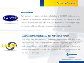 Casos de Sucesso


Midea Carrier
Para garantir e superar os SLAs solicitados, a CIMCORP redesenhou os
processos de atendimento e integração com o Service Desk da Carrier, e foi a
vencedora com sua solução Total Point, que disponibiliza hardware (desktops,
notebooks e tablets), software e serviços integrados e sob medida.




Laboratório Interinstitucional de e-Astronomia “LIneA”
Para suprir toda essa demanda, a CIMCORP desenvolveu uma solução de
armazenamento com equipamento SGI InfiniteStorage 5500 de 540TB, que
será expandido em mais 540TB em dois anos. O software utilizado é o
Storage Manager ISSM EE 10.80 com instalação “on site” e garantia FullCare
“on site” por 36 meses.
 