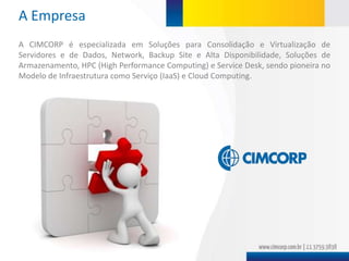 A Empresa
A CIMCORP é especializada em Soluções para Consolidação e Virtualização de
Servidores e de Dados, Network, Backup Site e Alta Disponibilidade, Soluções de
Armazenamento, HPC (High Performance Computing) e Service Desk, sendo pioneira no
Modelo de Infraestrutura como Serviço (IaaS) e Cloud Computing.
 