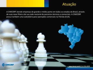 Atuação
A CIMCORP atende empresas de grande e médio porte em todos os estados do Brasil, através
de suas nove filiais e de sua rede nacional de parceiros técnicos e comerciais. A CIMCORP
possui também uma subsidiária para operações comerciais na Flórida (EUA).
 