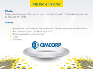 Missão e Valores
Missão:
Prover soluções competitivas em serviços e infraestrutura de TI alinhadas aos objetivos
de negócios do Cliente.

Valores:

       Respeito aos compromissos assumidos com Clientes, Parceiros e Colaboradores;
       Busca constante pela qualidade e eficácia;
       Responsabilidade socioambiental;
       Ética;
       Disciplina.
 