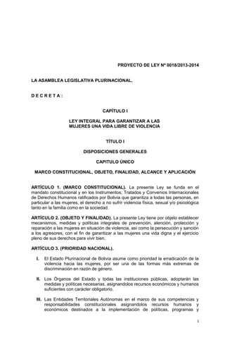 PROYECTO DE LEY Nº 0018/2013-2014


LA ASAMBLEA LEGISLATIVA PLURINACIONAL,


DECRETA:


                                     CAPÍTULO I

                    LEY INTEGRAL PARA GARANTIZAR A LAS
                    MUJERES UNA VIDA LIBRE DE VIOLENCIA


                                       TÍTULO I

                           DISPOSICIONES GENERALES

                                  CAPITULO ÚNICO

 MARCO CONSTITUCIONAL, OBJETO, FINALIDAD, ALCANCE Y APLICACIÓN


ARTÍCULO 1. (MARCO CONSTITUCIONAL). La presente Ley se funda en el
mandato constitucional y en los Instrumentos; Tratados y Convenios Internacionales
de Derechos Humanos ratificados por Bolivia que garantiza a todas las personas, en
particular a las mujeres, el derecho a no sufrir violencia física, sexual y/o psicológica
tanto en la familia como en la sociedad.

ARTÍCULO 2. (OBJETO Y FINALIDAD). La presente Ley tiene por objeto establecer
mecanismos, medidas y políticas integrales de prevención, atención, protección y
reparación a las mujeres en situación de violencia, así como la persecución y sanción
a los agresores, con el fin de garantizar a las mujeres una vida digna y el ejercicio
pleno de sus derechos para vivir bien.

ARTÍCULO 3. (PRIORIDAD NACIONAL).

  I.   El Estado Plurinacional de Bolivia asume como prioridad la erradicación de la
       violencia hacia las mujeres, por ser una de las formas más extremas de
       discriminación en razón de género.

  II. Los Órganos del Estado y todas las instituciones públicas, adoptarán las
      medidas y políticas necesarias, asignandolos recursos económicos y humanos
      suficientes con carácter obligatorio.

  III. Las Entidades Territoriales Autónomas en el marco de sus competencias y
       responsabilidades constitucionales asignandolos recursos humanos y
       económicos destinados a la implementación de políticas, programas y

                                                                                        1
 