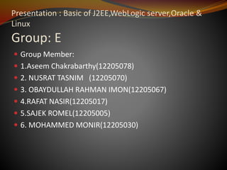 Presentation : Basic of J2EE,WebLogic server,Oracle &
Linux
Group: E
 Group Member:
 1.Aseem Chakrabarthy(12205078)
 2. NUSRAT TASNIM (12205070)
 3. OBAYDULLAH RAHMAN IMON(12205067)
 4.RAFAT NASIR(12205017)
 5.SAJEK ROMEL(12205005)
 6. MOHAMMED MONIR(12205030)
 