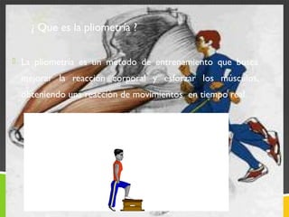 ¿ Que es la pliometría ? 
 La pliometría es un método de entrenamiento que busca 
mejorar la reacción corporal y esforzar los músculos, 
obteniendo una reacción de movimientos en tiempo real. 
 