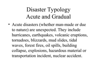 Disaster Typology
Acute and Gradual
• Acute disasters (whether man-made or due
to nature) are unexpected. They include
hurricanes, earthquakes, volcanic eruptions,
tornadoes, blizzards, mud slides, tidal
waves, forest fires, oil spills, building
collapse, explosions, hazardous material or
transportation incident, nuclear accident.
 