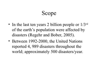 Scope
• In the last ten years 2 billion people or 1/3rd
of the earth’s population were affected by
disasters (Regehr and Bober, 2005).
• Between 1992-2000, the United Nations
reported 4, 989 disasters throughout the
world; approximately 500 disasters/year.
 