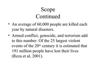 Scope
Continued
• An average of 60,000 people are killed each
year by natural disasters.
• Armed conflict, genocide, and terrorism add
to this number. Of the 25 largest violent
events of the 20th
century it is estimated that
191 million people have lost their lives
(Reza et al, 2001).
 