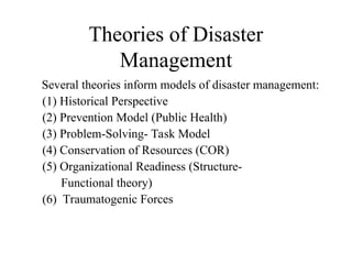Theories of Disaster
Management
Several theories inform models of disaster management:
(1) Historical Perspective
(2) Prevention Model (Public Health)
(3) Problem-Solving- Task Model
(4) Conservation of Resources (COR)
(5) Organizational Readiness (Structure-
Functional theory)
(6) Traumatogenic Forces
 