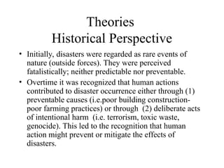 Theories
Historical Perspective
• Initially, disasters were regarded as rare events of
nature (outside forces). They were perceived
fatalistically; neither predictable nor preventable.
• Overtime it was recognized that human actions
contributed to disaster occurrence either through (1)
preventable causes (i.e.poor building construction-
poor farming practices) or through (2) deliberate acts
of intentional harm (i.e. terrorism, toxic waste,
genocide). This led to the recognition that human
action might prevent or mitigate the effects of
disasters.
 
