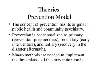 Theories
Prevention Model
• The concept of prevention has its origins in
public health and community psychiatry.
• Prevention is conceptualized as primary
(prevention-preparedness), secondary (early
intervention), and tertiary (recovery in the
disaster aftermath).
• Macro methods are needed to implement
the three phases of this prevention model
 