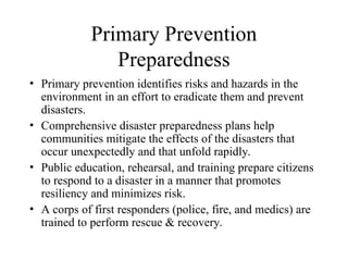 Primary Prevention
Preparedness
• Primary prevention identifies risks and hazards in the
environment in an effort to eradicate them and prevent
disasters.
• Comprehensive disaster preparedness plans help
communities mitigate the effects of the disasters that
occur unexpectedly and that unfold rapidly.
• Public education, rehearsal, and training prepare citizens
to respond to a disaster in a manner that promotes
resiliency and minimizes risk.
• A corps of first responders (police, fire, and medics) are
trained to perform rescue & recovery.
 