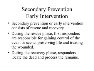 Secondary Prevention
Early Intervention
• Secondary prevention or early intervention
consists of rescue and recovery.
• During the rescue phase, first responders
are responsible for gaining control of the
event or scene, preserving life and treating
the wounded.
• During the recovery phase, responders
locate the dead and process the remains.
 