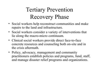 Tertiary Prevention
Recovery Phase
• Social workers help reconstruct communities and make
repairs to the land and infrastructure.
• Social workers consider a variety of interventions that
lie along the macro-micro continuum.
• Clinical social workers provide direct face-to-face
concrete resources and counseling both on-site and in
the crisis aftermath.
• Policy, advocacy, management and community
practitioners establish policies and programs, fund, staff,
and manage disaster relief programs and organizations.
 