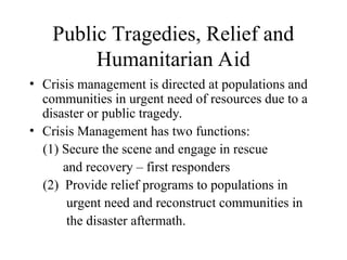 Public Tragedies, Relief and
Humanitarian Aid
• Crisis management is directed at populations and
communities in urgent need of resources due to a
disaster or public tragedy.
• Crisis Management has two functions:
(1) Secure the scene and engage in rescue
and recovery – first responders
(2) Provide relief programs to populations in
urgent need and reconstruct communities in
the disaster aftermath.
 