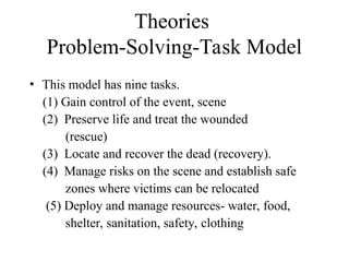 Theories
Problem-Solving-Task Model
• This model has nine tasks.
(1) Gain control of the event, scene
(2) Preserve life and treat the wounded
(rescue)
(3) Locate and recover the dead (recovery).
(4) Manage risks on the scene and establish safe
zones where victims can be relocated
(5) Deploy and manage resources- water, food,
shelter, sanitation, safety, clothing
 