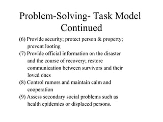Problem-Solving- Task Model
Continued
(6) Provide security; protect person & property;
prevent looting
(7) Provide official information on the disaster
and the course of recovery; restore
communication between survivors and their
loved ones
(8) Control rumors and maintain calm and
cooperation
(9) Assess secondary social problems such as
health epidemics or displaced persons.
 
