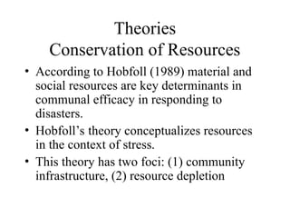 Theories
Conservation of Resources
• According to Hobfoll (1989) material and
social resources are key determinants in
communal efficacy in responding to
disasters.
• Hobfoll’s theory conceptualizes resources
in the context of stress.
• This theory has two foci: (1) community
infrastructure, (2) resource depletion
 
