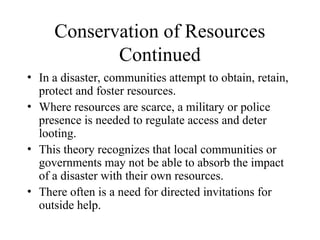 Conservation of Resources
Continued
• In a disaster, communities attempt to obtain, retain,
protect and foster resources.
• Where resources are scarce, a military or police
presence is needed to regulate access and deter
looting.
• This theory recognizes that local communities or
governments may not be able to absorb the impact
of a disaster with their own resources.
• There often is a need for directed invitations for
outside help.
 