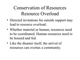 Conservation of Resources
Resource Overload
• Directed invitations for outside support may
lead to resource overload.
• Whether material or human, resources need
to be coordinated. Human resources need to
be housed and fed.
• Like the disaster itself, the arrival of
resources can overtax a community.
 