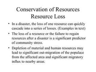 Conservation of Resources
Resource Loss
• In a disaster, the loss of one resource can quickly
cascade into a series of losses. (Examples in text)
• The loss of a resource or the failure to regain
resources after a disaster is a significant predictor
of community stress.
• Depletion of material and human resources may
lead to significant out-migration of the populace
from the affected area and significant migratory
influx to nearby areas.
 