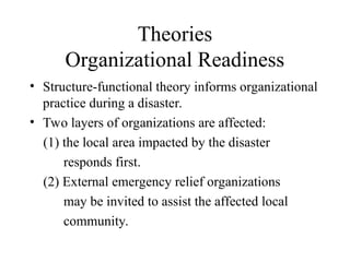 Theories
Organizational Readiness
• Structure-functional theory informs organizational
practice during a disaster.
• Two layers of organizations are affected:
(1) the local area impacted by the disaster
responds first.
(2) External emergency relief organizations
may be invited to assist the affected local
community.
 