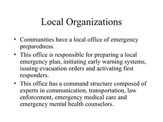Local Organizations
• Communities have a local office of emergency
preparedness.
• This office is responsible for preparing a local
emergency plan, initiating early warning systems,
issuing evacuation orders and activating first
responders.
• This office has a command structure composed of
experts in communication, transportation, law
enforcement, emergency medical care and
emergency mental health counselors.
 