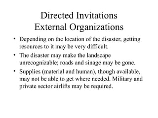 Directed Invitations
External Organizations
• Depending on the location of the disaster, getting
resources to it may be very difficult.
• The disaster may make the landscape
unrecognizable; roads and sinage may be gone.
• Supplies (material and human), though available,
may not be able to get where needed. Military and
private sector airlifts may be required.
 