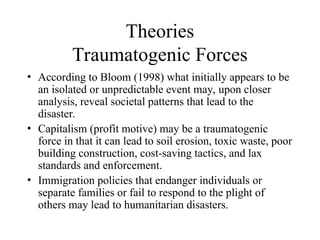 Theories
Traumatogenic Forces
• According to Bloom (1998) what initially appears to be
an isolated or unpredictable event may, upon closer
analysis, reveal societal patterns that lead to the
disaster.
• Capitalism (profit motive) may be a traumatogenic
force in that it can lead to soil erosion, toxic waste, poor
building construction, cost-saving tactics, and lax
standards and enforcement.
• Immigration policies that endanger individuals or
separate families or fail to respond to the plight of
others may lead to humanitarian disasters.
 