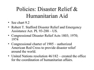 Policies: Disaster Relief &
Humanitarian Aid
• See chart 9.2
• Robert T. Stafford Disaster Relief and Emergency
Assistance Act. PL 93-288 – US.
• Congressional Disaster Relief Acts 1803; 1970;
1974
• Congressional charter of 1905 – authorized
American Red Cross to provide disaster relief
around the world.
• United Nations resolution 46/182 – created the office
for the coordination of humanitarian affairs.
 
