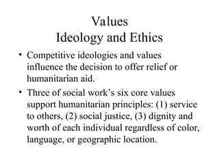 Values
Ideology and Ethics
• Competitive ideologies and values
influence the decision to offer relief or
humanitarian aid.
• Three of social work’s six core values
support humanitarian principles: (1) service
to others, (2) social justice, (3) dignity and
worth of each individual regardless of color,
language, or geographic location.
 