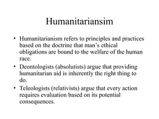 Humanitariansim
• Humanitarianism refers to principles and practices
based on the doctrine that man’s ethical
obligations are bound to the welfare of the human
race.
• Deontologists (absolutists) argue that providing
humanitarian aid is inherently the right thing to
do.
• Teleologists (relativists) argue that every action
requires evaluation based on its potential
consequences.
 