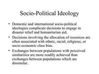 Socio-Political Ideology
• Domestic and international socio-political
ideologies complicate decisions to engage in
disaster relief and humanitarian aid.
• Decisions involving the allocation of resources are
often associated with ethnic, racial, religious, or
socio-economic class bias.
• Exchanges between populations with perceived
similarities are more readily achieved than
exchanges between populations which are
dissimilar.
 