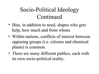 Socio-Political Ideology
Continued
• Bias, in addition to need, shapes who gets
help, how much and from whom.
• Within nations, conflicts of interest between
opposing groups (i.e. citizens and chemical
plants) is common.
• There are many different publics, each with
its own socio-political reality.
 